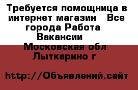 Требуется помощница в интернет-магазин - Все города Работа » Вакансии   . Московская обл.,Лыткарино г.